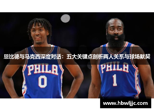 恩比德与马克西深度对话：五大关键点剖析两人关系与球场默契