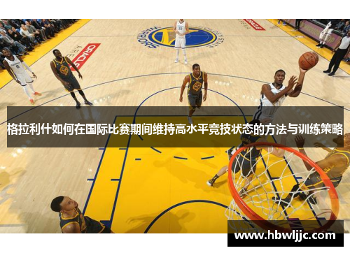 格拉利什如何在国际比赛期间维持高水平竞技状态的方法与训练策略