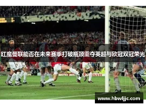 红魔曼联能否在未来赛季打破瓶颈重夺英超与欧冠双冠荣光