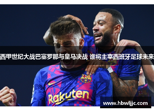 西甲世纪大战巴塞罗那与皇马决战 谁将主宰西班牙足球未来