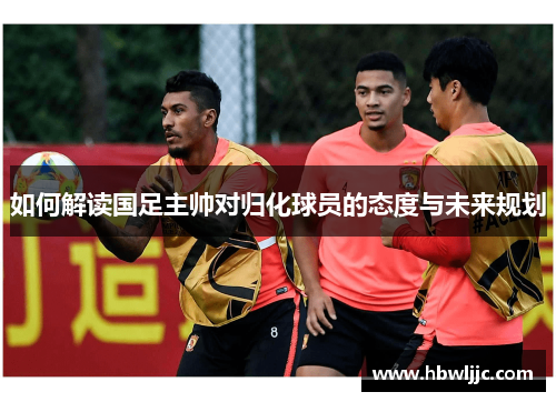 如何解读国足主帅对归化球员的态度与未来规划