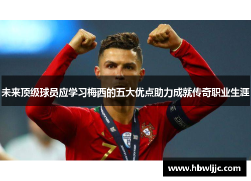 未来顶级球员应学习梅西的五大优点助力成就传奇职业生涯
