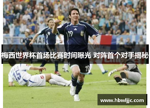 梅西世界杯首场比赛时间曝光 对阵首个对手揭秘
