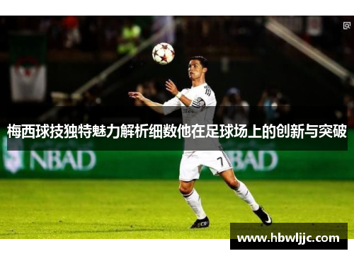 梅西球技独特魅力解析细数他在足球场上的创新与突破